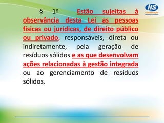 § 1o Estão sujeitas à
observância desta Lei as pessoas
físicas ou jurídicas, de direito público
ou privado, responsáveis, direta ou
indiretamente, pela geração de
resíduos sólidos e as que desenvolvam
ações relacionadas à gestão integrada
ou ao gerenciamento de resíduos
sólidos.
 