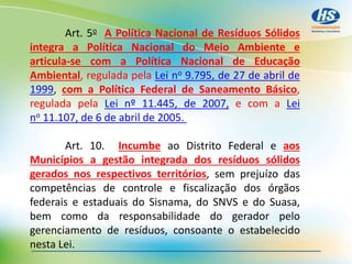 Art. 5o A Política Nacional de Resíduos Sólidos
integra a Política Nacional do Meio Ambiente e
articula-se com a Política Nacional de Educação
Ambiental, regulada pela Lei no 9.795, de 27 de abril de
1999, com a Política Federal de Saneamento Básico,
regulada pela Lei nº 11.445, de 2007, e com a Lei
no 11.107, de 6 de abril de 2005.
Art. 10. Incumbe ao Distrito Federal e aos
Municípios a gestão integrada dos resíduos sólidos
gerados nos respectivos territórios, sem prejuízo das
competências de controle e fiscalização dos órgãos
federais e estaduais do Sisnama, do SNVS e do Suasa,
bem como da responsabilidade do gerador pelo
gerenciamento de resíduos, consoante o estabelecido
nesta Lei.
 