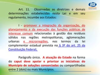 Art. 11. Observadas as diretrizes e demais
determinações estabelecidas nesta Lei e em seu
regulamento, incumbe aos Estados:
I - promover a integração da organização, do
planejamento e da execução das funções públicas de
interesse comum relacionadas à gestão dos resíduos
sólidos nas regiões metropolitanas, aglomerações
urbanas e microrregiões, nos termos da lei
complementar estadual prevista no § 3º do art. 25 da
Constituição Federal;
Parágrafo único. A atuação do Estado na forma
do caput deve apoiar e priorizar as iniciativas do
Município de soluções consorciadas ou compartilhadas
entre 2 (dois) ou mais Municípios.
 