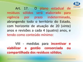Art. 17. O plano estadual de
resíduos sólidos será elaborado para
vigência por prazo indeterminado,
abrangendo todo o território do Estado,
com horizonte de atuação de 20 (vinte)
anos e revisões a cada 4 (quatro) anos, e
tendo como conteúdo mínimo:
VIII - medidas para incentivar e
viabilizar a gestão consorciada ou
compartilhada dos resíduos sólidos;
 