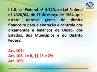 I.1.6. Lei Federal nº 4.320, de Lei Federal
nº 4320/64, de 17 de março de 1964, que
estatui normas gerais de direito
financeiro para elaboração e controle dos
orçamentos e balanços da União, dos
Estados, dos Municípios e do Distrito
Federal.
Art. 107;
Art. 108, I e II, §§ 1º e 2º;
Art. 109;
 