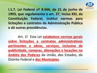 I.1.7. Lei Federal nº 8.666, de 21 de junho de
1993, que regulamenta o art. 37, inciso XXI, da
Constituição Federal, institui normas para
licitações e contratos da Administração Pública
e dá outras providências.
Art. 1o Esta Lei estabelece normas gerais
sobre licitações e contratos administrativos
pertinentes a obras, serviços, inclusive de
publicidade, compras, alienações e locações no
âmbito dos Poderes da União, dos Estados, do
Distrito Federal e dos Municípios.
 