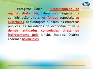Parágrafo único. Subordinam-se ao
regime desta Lei, além dos órgãos da
administração direta, os fundos especiais, as
autarquias, as fundações públicas, as empresas
públicas, as sociedades de economia mista e
demais entidades controladas direta ou
indiretamente pela União, Estados, Distrito
Federal e Municípios.
 