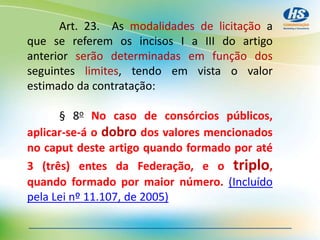 Art. 23. As modalidades de licitação a
que se referem os incisos I a III do artigo
anterior serão determinadas em função dos
seguintes limites, tendo em vista o valor
estimado da contratação:
§ 8o No caso de consórcios públicos,
aplicar-se-á o dobro dos valores mencionados
no caput deste artigo quando formado por até
3 (três) entes da Federação, e o triplo,
quando formado por maior número. (Incluído
pela Lei nº 11.107, de 2005)
 