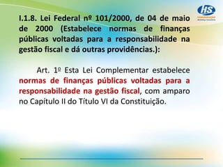 I.1.8. Lei Federal nº 101/2000, de 04 de maio
de 2000 (Estabelece normas de finanças
públicas voltadas para a responsabilidade na
gestão fiscal e dá outras providências.):
Art. 1o Esta Lei Complementar estabelece
normas de finanças públicas voltadas para a
responsabilidade na gestão fiscal, com amparo
no Capítulo II do Título VI da Constituição.
 