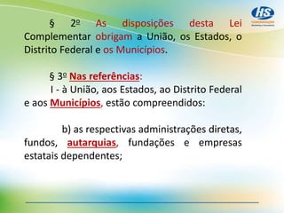 § 2o As disposições desta Lei
Complementar obrigam a União, os Estados, o
Distrito Federal e os Municípios.
§ 3o Nas referências:
I - à União, aos Estados, ao Distrito Federal
e aos Municípios, estão compreendidos:
b) as respectivas administrações diretas,
fundos, autarquias, fundações e empresas
estatais dependentes;
 