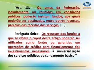 “Art. 13. Os entes da Federação,
isoladamente ou reunidos em consórcios
públicos, poderão instituir fundos, aos quais
poderão ser destinadas, entre outros recursos,
parcelas das receitas dos serviços, [...].
Parágrafo único. Os recursos dos fundos a
que se refere o caput deste artigo poderão ser
utilizados como fontes ou garantias em
operações de crédito para financiamento dos
investimentos necessários à universalização
dos serviços públicos de saneamento básico.”
 