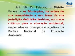 Art. 16. Os Estados, o Distrito
Federal e os Municípios, na esfera de
sua competência e nas áreas de sua
jurisdição, definirão diretrizes, normas e
critérios para a educação ambiental,
respeitados os princípios e objetivos da
Política Nacional de Educação
Ambiental.
 
