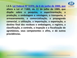 I.2.3. Lei Federal No 9.974, de 6 de junho de 2000, que
altera a Lei no 7.802, de 11 de julho de 1989, que
dispõe sobre a pesquisa, a experimentação, a
produção, a embalagem e rotulagem, o transporte, o
armazenamento, a comercialização, a propaganda
comercial, a utilização, a importação, a exportação, o
destino final dos resíduos e embalagens, o registro, a
classificação, o controle, a inspeção e a fiscalização de
agrotóxicos, seus componentes e afins, e dá outras
providências.
 