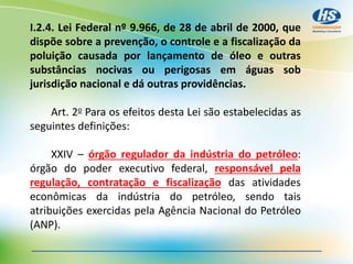 I.2.4. Lei Federal nº 9.966, de 28 de abril de 2000, que
dispõe sobre a prevenção, o controle e a fiscalização da
poluição causada por lançamento de óleo e outras
substâncias nocivas ou perigosas em águas sob
jurisdição nacional e dá outras providências.
Art. 2o Para os efeitos desta Lei são estabelecidas as
seguintes definições:
XXIV – órgão regulador da indústria do petróleo:
órgão do poder executivo federal, responsável pela
regulação, contratação e fiscalização das atividades
econômicas da indústria do petróleo, sendo tais
atribuições exercidas pela Agência Nacional do Petróleo
(ANP).
 