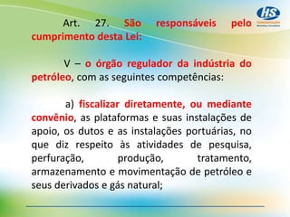 Art. 27. São responsáveis pelo
cumprimento desta Lei:
V – o órgão regulador da indústria do
petróleo, com as seguintes competências:
a) fiscalizar diretamente, ou mediante
convênio, as plataformas e suas instalações de
apoio, os dutos e as instalações portuárias, no
que diz respeito às atividades de pesquisa,
perfuração, produção, tratamento,
armazenamento e movimentação de petróleo e
seus derivados e gás natural;
 
