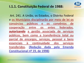 I.1.1. Constituição Federal de 1988:
Art. 241. A União, os Estados, o Distrito Federal
e os Municípios disciplinarão por meio de lei os
consórcios públicos e os convênios de
cooperação entre os entes federados,
autorizando a gestão associada de serviços
públicos, bem como a transferência total ou
parcial de encargos, serviços, pessoal e bens
essenciais à continuidade dos serviços
transferidos. (Redação dada pela Emenda
Constitucional nº 19, de 1998)
 
