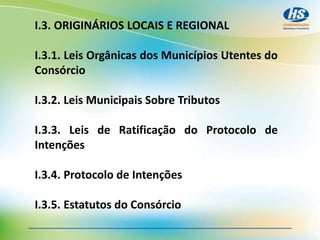 I.3. ORIGINÁRIOS LOCAIS E REGIONAL
I.3.1. Leis Orgânicas dos Municípios Utentes do
Consórcio
I.3.2. Leis Municipais Sobre Tributos
I.3.3. Leis de Ratificação do Protocolo de
Intenções
I.3.4. Protocolo de Intenções
I.3.5. Estatutos do Consórcio
 