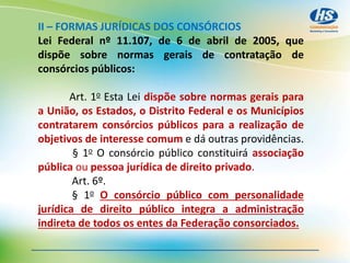 II – FORMAS JURÍDICAS DOS CONSÓRCIOS
Lei Federal nº 11.107, de 6 de abril de 2005, que
dispõe sobre normas gerais de contratação de
consórcios públicos:
Art. 1o Esta Lei dispõe sobre normas gerais para
a União, os Estados, o Distrito Federal e os Municípios
contratarem consórcios públicos para a realização de
objetivos de interesse comum e dá outras providências.
§ 1o O consórcio público constituirá associação
pública ou pessoa jurídica de direito privado.
Art. 6º.
§ 1o O consórcio público com personalidade
jurídica de direito público integra a administração
indireta de todos os entes da Federação consorciados.
 