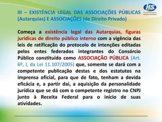 III – EXISTÊNCIA LEGAL DAS ASSOCIAÇÕES PÚBLICAS
(Autarquias) E ASSOCIAÇÕES (de Direito Privado)
Começa a existência legal das Autarquias, figuras
jurídicas de direito público interno com a vigência das
leis de ratificação do protocolo de intenções editadas
pelos entes federados integrantes do Consórcio
Público constituído como ASSOCIAÇÃO PÚBLICA (Art.
6º, I, da Lei 11.107/2005) que, somente se dará com a
competente publicação destas e dos estatutos na
imprensa oficial, para que de fato, tenham a devida
eficácia e, a partir daí, a aquisição da personalidade
jurídica que se dá com o competente registro no CNPJ
junto à Receita Federal para o início de suas
atividades.
 