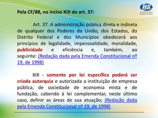 Pela CF/88, no inciso XIX do art. 37:
Art. 37. A administração pública direta e indireta
de qualquer dos Poderes da União, dos Estados, do
Distrito Federal e dos Municípios obedecerá aos
princípios de legalidade, impessoalidade, moralidade,
publicidade e eficiência e, também, ao
seguinte: (Redação dada pela Emenda Constitucional nº
19, de 1998)
XIX - somente por lei específica poderá ser
criada autarquia e autorizada a instituição de empresa
pública, de sociedade de economia mista e de
fundação, cabendo à lei complementar, neste último
caso, definir as áreas de sua atuação; (Redação dada
pela Emenda Constitucional nº 19, de 1998)
 