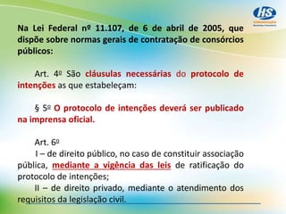 Na Lei Federal nº 11.107, de 6 de abril de 2005, que
dispõe sobre normas gerais de contratação de consórcios
públicos:
Art. 4o São cláusulas necessárias do protocolo de
intenções as que estabeleçam:
§ 5o O protocolo de intenções deverá ser publicado
na imprensa oficial.
Art. 6o
I – de direito público, no caso de constituir associação
pública, mediante a vigência das leis de ratificação do
protocolo de intenções;
II – de direito privado, mediante o atendimento dos
requisitos da legislação civil.
 