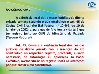 NO CÓDIGO CIVIL
A existência legal das pessoas jurídicas de direito
privado começa segundo o que estabelece o Art. 45 do
Código Civil Brasileiro (Lei Federal nº 10.406, de 10 de
janeiro de 2002) e, para que de fato tenha vida terá que
ter registro junto ao CNPJ do Ministério da Fazenda
(Tesouro Nacional).
Art. 45. Começa a existência legal das pessoas
jurídicas de direito privado com a inscrição do ato
constitutivo no respectivo registro, precedida, quando
necessário, de autorização ou aprovação do Poder
Executivo, averbando-se no registro todas as alterações
por que passar o ato constitutivo.
 