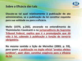 Sobre a Eficácia das Leis
Discute-se tal qual relativamente à publicação do ato
administrativo, se a publicação da lei constitui requisito
para sua validade ou para a eficácia.
Mello (1979, p.265), ancorado no entendimento de
Themístocles Cavalcanti e na jurisprudência do Supremo
Tribunal Federal, explica que é a promulgação que dá
vida à lei, cabendo à publicação a função de torná-la
obrigatória.
No mesmo sentido a lição de Meirelles (2003, p. 93),
para quem a publicação no órgão oficial “produz efeitos
jurídicos”, quer dizer, constitui exigência para a eficácia
da lei.
 