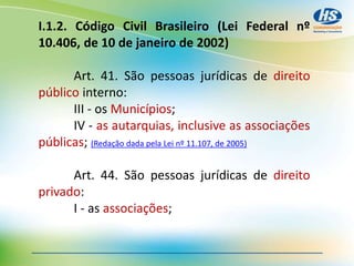 I.1.2. Código Civil Brasileiro (Lei Federal nº
10.406, de 10 de janeiro de 2002)
Art. 41. São pessoas jurídicas de direito
público interno:
III - os Municípios;
IV - as autarquias, inclusive as associações
públicas; (Redação dada pela Lei nº 11.107, de 2005)
Art. 44. São pessoas jurídicas de direito
privado:
I - as associações;
 