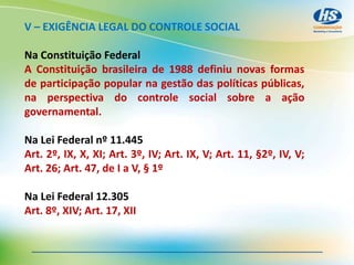 V – EXIGÊNCIA LEGAL DO CONTROLE SOCIAL
Na Constituição Federal
A Constituição brasileira de 1988 definiu novas formas
de participação popular na gestão das políticas públicas,
na perspectiva do controle social sobre a ação
governamental.
Na Lei Federal nº 11.445
Art. 2º, IX, X, XI; Art. 3º, IV; Art. IX, V; Art. 11, §2º, IV, V;
Art. 26; Art. 47, de I a V, § 1º
Na Lei Federal 12.305
Art. 8º, XIV; Art. 17, XII
 
