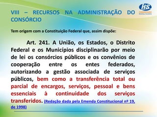 VIII – RECURSOS NA ADMINISTRAÇÃO DO
CONSÓRCIO
Tem origem com a Constituição Federal que, assim dispõe:
Art. 241. A União, os Estados, o Distrito
Federal e os Municípios disciplinarão por meio
de lei os consórcios públicos e os convênios de
cooperação entre os entes federados,
autorizando a gestão associada de serviços
públicos, bem como a transferência total ou
parcial de encargos, serviços, pessoal e bens
essenciais à continuidade dos serviços
transferidos. (Redação dada pela Emenda Constitucional nº 19,
de 1998)
 