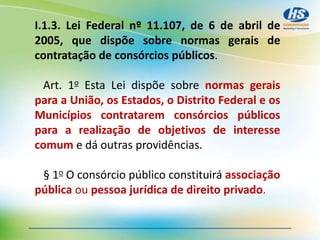 I.1.3. Lei Federal nº 11.107, de 6 de abril de
2005, que dispõe sobre normas gerais de
contratação de consórcios públicos.
Art. 1o Esta Lei dispõe sobre normas gerais
para a União, os Estados, o Distrito Federal e os
Municípios contratarem consórcios públicos
para a realização de objetivos de interesse
comum e dá outras providências.
§ 1o O consórcio público constituirá associação
pública ou pessoa jurídica de direito privado.
 