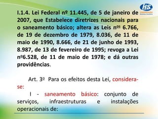 I.1.4. Lei Federal nº 11.445, de 5 de janeiro de
2007, que Estabelece diretrizes nacionais para
o saneamento básico; altera as Leis nos 6.766,
de 19 de dezembro de 1979, 8.036, de 11 de
maio de 1990, 8.666, de 21 de junho de 1993,
8.987, de 13 de fevereiro de 1995; revoga a Lei
no6.528, de 11 de maio de 1978; e dá outras
providências.
Art. 3o Para os efeitos desta Lei, considera-
se:
I - saneamento básico: conjunto de
serviços, infraestruturas e instalações
operacionais de:
 