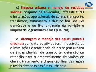 c) limpeza urbana e manejo de resíduos
sólidos: conjunto de atividades, infraestruturas
e instalações operacionais de coleta, transporte,
transbordo, tratamento e destino final do lixo
doméstico e do lixo originário da varrição e
limpeza de logradouros e vias públicas;
d) drenagem e manejo das águas pluviais
urbanas: conjunto de atividades, infraestruturas
e instalações operacionais de drenagem urbana
de águas pluviais, de transporte, detenção ou
retenção para o amortecimento de vazões de
cheias, tratamento e disposição final das águas
pluviais drenadas nas áreas urbanas;
 