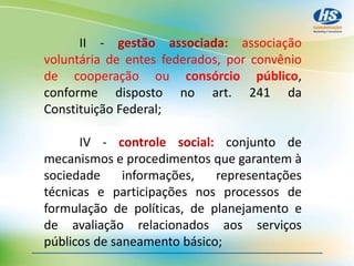 II - gestão associada: associação
voluntária de entes federados, por convênio
de cooperação ou consórcio público,
conforme disposto no art. 241 da
Constituição Federal;
IV - controle social: conjunto de
mecanismos e procedimentos que garantem à
sociedade informações, representações
técnicas e participações nos processos de
formulação de políticas, de planejamento e
de avaliação relacionados aos serviços
públicos de saneamento básico;
 