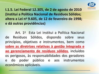 I.1.5. Lei Federal 12.305, de 2 de agosto de 2010
(Institui a Política Nacional de Resíduos Sólidos;
altera a Lei no 9.605, de 12 de fevereiro de 1998;
e dá outras providências)
Art. 1o Esta Lei institui a Política Nacional
de Resíduos Sólidos, dispondo sobre seus
princípios, objetivos e instrumentos, bem como
sobre as diretrizes relativas à gestão integrada e
ao gerenciamento de resíduos sólidos, incluídos
os perigosos, às responsabilidades dos geradores
e do poder público e aos instrumentos
econômicos aplicáveis.
 