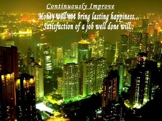 Money will not bring lasting happiness... Satisfaction of a job well done will.. Continuously Improve Ourselves