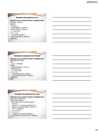 08/08/2013
13
Exemplo de programa em C
Descobrir se um número inteiro é múltiplo de 8:
#include <stdio.h>
main() {
int num, r;
printf(“Digite o número: );
scanf(“%d%*c”, &num);
r = num % 8;
if (r == 0)
printf(“É múltiplo”);
else printf(“Não é múltiplo”);
getchar();
}
Exemplo de programa em Pascal
Descobrir se um número inteiro é múltiplo de 8:
PROGRAM MULTIPLO;
VAR
num, r: INTEGER;
BEGIN
WRITELN(“Digite o número: );
READLN(num);
r := num mod 8;
IF (r = 0)
THEN WRITELN(“É múltiplo”)
ELSE WRITELN(“Não é múltiplo”);
READLN();
END.
Exemplo de programa em Java
Descobrir se um número inteiro é múltiplo de 8:
import java.util.Scanner;
public class Multiplo {
public static void main(String args[]) {
int num, r;
Scanner e = new Scanner(System.in);
System.out.println(“Digite o número: “);
num = e.nextInt();
r = num % 8;
if (r == 0)
System.out.println(“É múltiplo”);
else System.out.println(“Não é múltiplo”);
} }
 