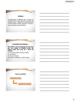 08/08/2013
3
Hipótese
“Na Matemática, as hipóteses são o conjunto de
condições iniciais a partir das quais, com base num
raciocínio lógico, é elaborada a demonstração de
um determinado resultado, chegando a uma tese.”
(www.significados.com.br/hipotese)
Exemplificando hipótese...
São 10h30 e você se pergunta: por que será
que meu colega de trabalho ainda não
chegou (está com mais de 2 horas de
atraso)?
h1: seu ônibus quebrou durante o trajeto.
h2: está doente.
h3: acordou atrasado.
h4: ganhou na mega sena e está de férias.
...
Foco no contexto
Pensamento Crítico
Resolução de Problemas
 