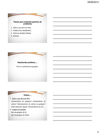 08/08/2013
4
Passos para resolução genérica de
problemas
1. Saiba o que deve ser feito;
2. Imagine a(s) solução(ões);
3. Avalie as soluções listadas;
4. Reavalie.
Resolvendo problema ...
Tirar um automóvel da garagem.
Passos ...
1. Saiba o que deve ser feito
Características da garagem? Características do
veículo? Posicionamento do veículo na garagem?
Onde estacionar depois? Características da rua? ...
2. Imagine as soluções
Sair da garagem de ré;
Sair da garagem de frente.
 
