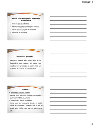 08/08/2013
6
6. Resolver a(s) equação(ões);
7. Determinar a(s) equação(ões) e o domínio;
8. Indicar a(s) solução(ões) do problema;
9. Responder ao problema.
Passos para resolução de problemas
matemáticos
Resolvendo problema ...
Calcular o valor do novo salário bruto de um
funcionário que acabou de saber que
recebeu uma promoção e, assim, terá um
aumento de 15% do seu salário atual.
Passos ...
1. Entender o que deve ser feito
Calcular novo salário do funcionário promovido e
que receberá 15% de aumento
2. Interpretar o texto e as imagens
Pensar que será necessário descobrir o salário
inicial do funcionário. Entender que o que se
deseja saber é 15% maior que este salário inicial.
etc.
 