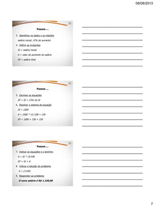 08/08/2013
7
Passos ...
3. Identificar os dados e as relações
salário inicial; 15% de aumento
4. Definir as incógnitas
SI = salário inicial
A = valor do aumento do salário
SF = salário final
Passos ...
5. Escrever as equações
SF = SI + 15% do SI
6. Resolver o sistema de equação
SI = 1000
A = 1000 * 15 /100 = 150
SF = 1000 + 150 = 150
Passos ...
7. Indicar as equações e o domínio
A = SI * 15/100
SF = SI + A
8. Indicar a solução do problema
S = {1150}
9. Responder ao problema
O novo salário é R$ 1.150,00
 