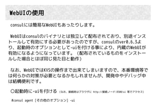 WebUIの使用
consulには簡易なWebUIもあったりします。
WebUIはconsulのバイナリとは独立して配布されており、別途インス
トールして有効にする必要があったのですが、consulのver0.6.3よ
り、起動時のオプションとして-uiを付ける事により、内蔵のWebUIが
有効になるようになっています。（配布されているものをインストー
ルした場合とほぼ同じ見た目と動作）
なお、WebUIではKVSの操作まで出来てしまいますので、本番環境等で
は何らかの対策が必要となるかもしれませんが、開発中やデバッグ中
は結構便利です。
○起動時に-uiを付ける (なお、接続時はブラウザに http://接続ノード:8500/ui 等でアクセス)
#consul agent [その他のオプション] -ui
 