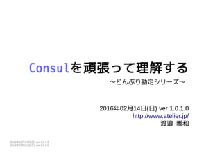 Consulを頑張って理解する
2016年02月14日(日) ver 1.0.1.0
http://www.atelier.jp/
渡邉 雅和
〜どんぶり勘定シリーズ〜
2016年02月14日(日) ver 1.0.1.0
2016年02月11日(木) ver 1.0.0.0
 