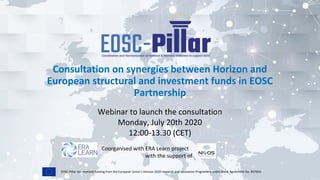 EOSC-Pillar has received funding from the European Union’s Horizon 2020 research and innovation Programme under Grant Agreement No. 857650.
Consultation on synergies between Horizon and
European structural and investment funds in EOSC
Partnership
Webinar to launch the consultation
Monday, July 20th 2020
12:00-13.30 (CET)
Coorganised with ERA Learn project
with the support of
 