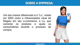 SOBRE A EMPRESA:
Um dos nossos diferenciais é a “Lu”, criada
em 2003 como a influenciadora vitual do
Magalu em seu e-commerce, a Lu, que
comenta os produtos e ajuda os
consumidores durante o processo de
compra.
 