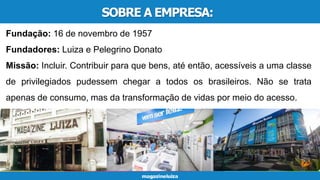 SOBRE A EMPRESA:
Fundação: 16 de novembro de 1957
Fundadores: Luiza e Pelegrino Donato
Missão: Incluir. Contribuir para que bens, até então, acessíveis a uma classe
de privilegiados pudessem chegar a todos os brasileiros. Não se trata
apenas de consumo, mas da transformação de vidas por meio do acesso.
 