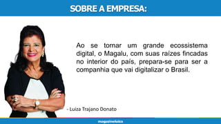 SOBRE A EMPRESA:
Ao se tornar um grande ecossistema
digital, o Magalu, com suas raízes fincadas
no interior do país, prepara-se para ser a
companhia que vai digitalizar o Brasil.
- Luiza Trajano Donato
SOBRE A EMPRESA:
 
