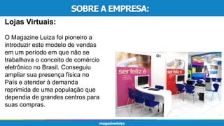 SOBRE A EMPRESA:
Lojas Virtuais:
O Magazine Luiza foi pioneiro a
introduzir este modelo de vendas
em um período em que não se
trabalhava o conceito de comércio
eletrônico no Brasil. Conseguiu
ampliar sua presença física no
País e atender à demanda
reprimida de uma população que
dependia de grandes centros para
suas compras.
 