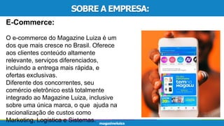 SOBRE A EMPRESA:
E-Commerce:
O e-commerce do Magazine Luiza é um
dos que mais cresce no Brasil. Oferece
aos clientes conteúdo altamente
relevante, serviços diferenciados,
incluindo a entrega mais rápida, e
ofertas exclusivas.
Diferente dos concorrentes, seu
comércio eletrônico está totalmente
integrado ao Magazine Luiza, inclusive
sobre uma única marca, o que ajuda na
racionalização de custos como
Marketing, Logística e Sistemas.
 