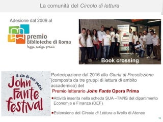 12
La comunità deI Circolo di lettura
Adesione dal 2009 al
Partecipazione dal 2016 alla Giuria di Preselezione
(composta da tre gruppi di lettura di ambito
accademico) del
Premio letterario John Fante Opera Prima
Attività inserita nella scheda SUA –TM/IS del dipartimento
Economia e Finanza (DEF)
Estensione del Circolo di Lettura a livello di Ateneo
Book crossing
 