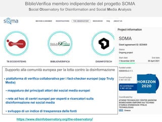 16
BiblioVerifica membro indipendente del progetto SOMA
Social Observatory for Disinformation and Social Media Analysis
https://www.disinfobservatory.org/the-observatory/
Supporto alla comunità europea per la lotta contro la disinformazione
- piattaforma di verifica collaborativa per i fact-checker europei (app Truly
Media)
- mappatura dei principali attori dei social media europei
- rete ad hoc di centri europei per esperti e ricercatori sulla
disinformazione nei social media
- sviluppo di un indice di trasparenza delle fonti
 
