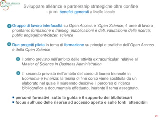 Gruppo di lavoro interfacoltà su Open Access e Open Science, 4 aree di lavoro
prioritarie: formazione e training, pubblicazioni e dati, valutazione della ricerca,
public engagement/citizen science
Due progetti pilota in tema di formazione su principi e pratiche dell’Open Access
e della Open Science
il primo previsto nell’ambito delle attività extracurriculari relative al
Master of Science in Business Administration
il secondo previsto nell’ambito del corso di laurea triennale in
Economia e Finanza: la tesina di fine corso viene sostituita da un
elaborato nel quale il laureando descrive il percorso di ricerca
bibliografica e documentale effettuato, inerente il tema assegnato.
 percorsi formativi sotto la guida e il supporto dei bibliotecari
 focus sull’uso delle risorse ad accesso aperto e sulle fonti attendibili
21
Sviluppare alleanze e partnership strategiche oltre confine
i primi benefici generati a livello locale
 