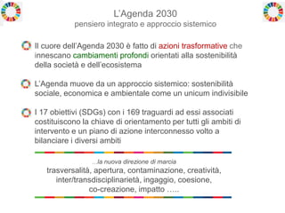 L’Agenda 2030
pensiero integrato e approccio sistemico
Il cuore dell’Agenda 2030 è fatto di azioni trasformative che
innescano cambiamenti profondi orientati alla sostenibilità
della società e dell’ecosistema
L’Agenda muove da un approccio sistemico: sostenibilità
sociale, economica e ambientale come un unicum indivisibile
I 17 obiettivi (SDGs) con i 169 traguardi ad essi associati
costituiscono la chiave di orientamento per tutti gli ambiti di
intervento e un piano di azione interconnesso volto a
bilanciare i diversi ambiti
…la nuova direzione di marcia
trasversalità, apertura, contaminazione, creatività,
inter/transdisciplinarietà, ingaggio, coesione,
co-creazione, impatto …..
 