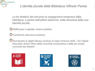 6
ModelloL’identità plurale della Biblioteca Vilfredo Pareto
Le tre direttrici del percorso di engagement intrapreso dalla
biblioteca, a partire dall’ultimo decennio, nella direzione della sua
identità plurale:
Rafforzare il capitale umano pubblico
Contribuire alla terza missione
Accrescere la digital literacy (incluso le Open Science skills – EU Digital
Education Action Plan) della comunità universitaria e della più ampia
comunità dei cittadini
 